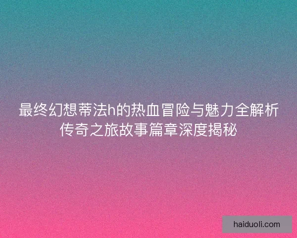 最终幻想蒂法h的热血冒险与魅力全解析传奇之旅故事篇章深度揭秘