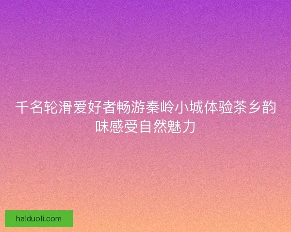 千名轮滑爱好者畅游秦岭小城体验茶乡韵味感受自然魅力