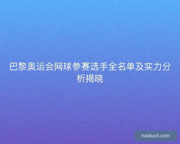 巴黎奥运会网球参赛选手全名单及实力分析揭晓