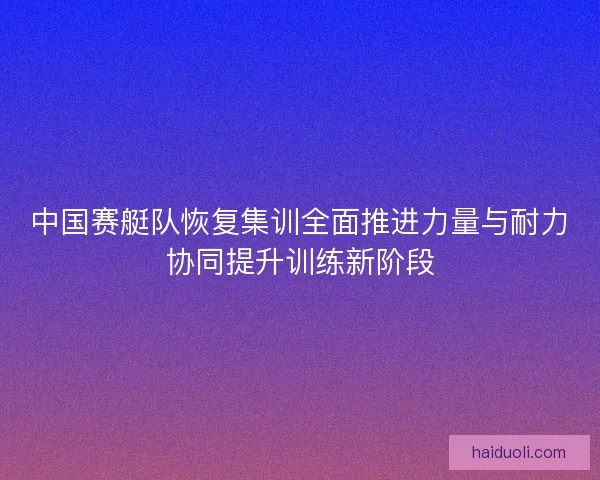 中国赛艇队恢复集训全面推进力量与耐力协同提升训练新阶段