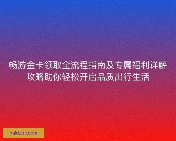 畅游金卡领取全流程指南及专属福利详解攻略助你轻松开启品质出行生活